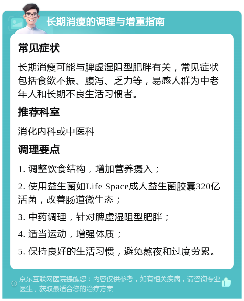 长期消瘦的调理与增重指南 常见症状 长期消瘦可能与脾虚湿阻型肥胖有关，常见症状包括食欲不振、腹泻、乏力等，易感人群为中老年人和长期不良生活习惯者。 推荐科室 消化内科或中医科 调理要点 1. 调整饮食结构，增加营养摄入； 2. 使用益生菌如Life Space成人益生菌胶囊320亿活菌，改善肠道微生态； 3. 中药调理，针对脾虚湿阻型肥胖； 4. 适当运动，增强体质； 5. 保持良好的生活习惯，避免熬夜和过度劳累。