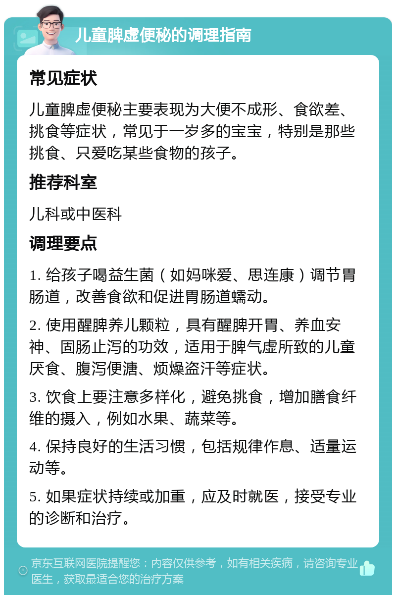 儿童脾虚便秘的调理指南 常见症状 儿童脾虚便秘主要表现为大便不成形、食欲差、挑食等症状，常见于一岁多的宝宝，特别是那些挑食、只爱吃某些食物的孩子。 推荐科室 儿科或中医科 调理要点 1. 给孩子喝益生菌（如妈咪爱、思连康）调节胃肠道，改善食欲和促进胃肠道蠕动。 2. 使用醒脾养儿颗粒，具有醒脾开胃、养血安神、固肠止泻的功效，适用于脾气虚所致的儿童厌食、腹泻便溏、烦燥盗汗等症状。 3. 饮食上要注意多样化，避免挑食，增加膳食纤维的摄入，例如水果、蔬菜等。 4. 保持良好的生活习惯，包括规律作息、适量运动等。 5. 如果症状持续或加重，应及时就医，接受专业的诊断和治疗。