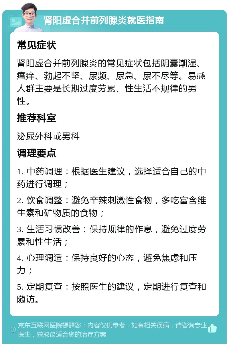 肾阳虚合并前列腺炎就医指南 常见症状 肾阳虚合并前列腺炎的常见症状包括阴囊潮湿、瘙痒、勃起不坚、尿频、尿急、尿不尽等。易感人群主要是长期过度劳累、性生活不规律的男性。 推荐科室 泌尿外科或男科 调理要点 1. 中药调理：根据医生建议，选择适合自己的中药进行调理； 2. 饮食调整：避免辛辣刺激性食物，多吃富含维生素和矿物质的食物； 3. 生活习惯改善：保持规律的作息，避免过度劳累和性生活； 4. 心理调适：保持良好的心态，避免焦虑和压力； 5. 定期复查：按照医生的建议，定期进行复查和随访。