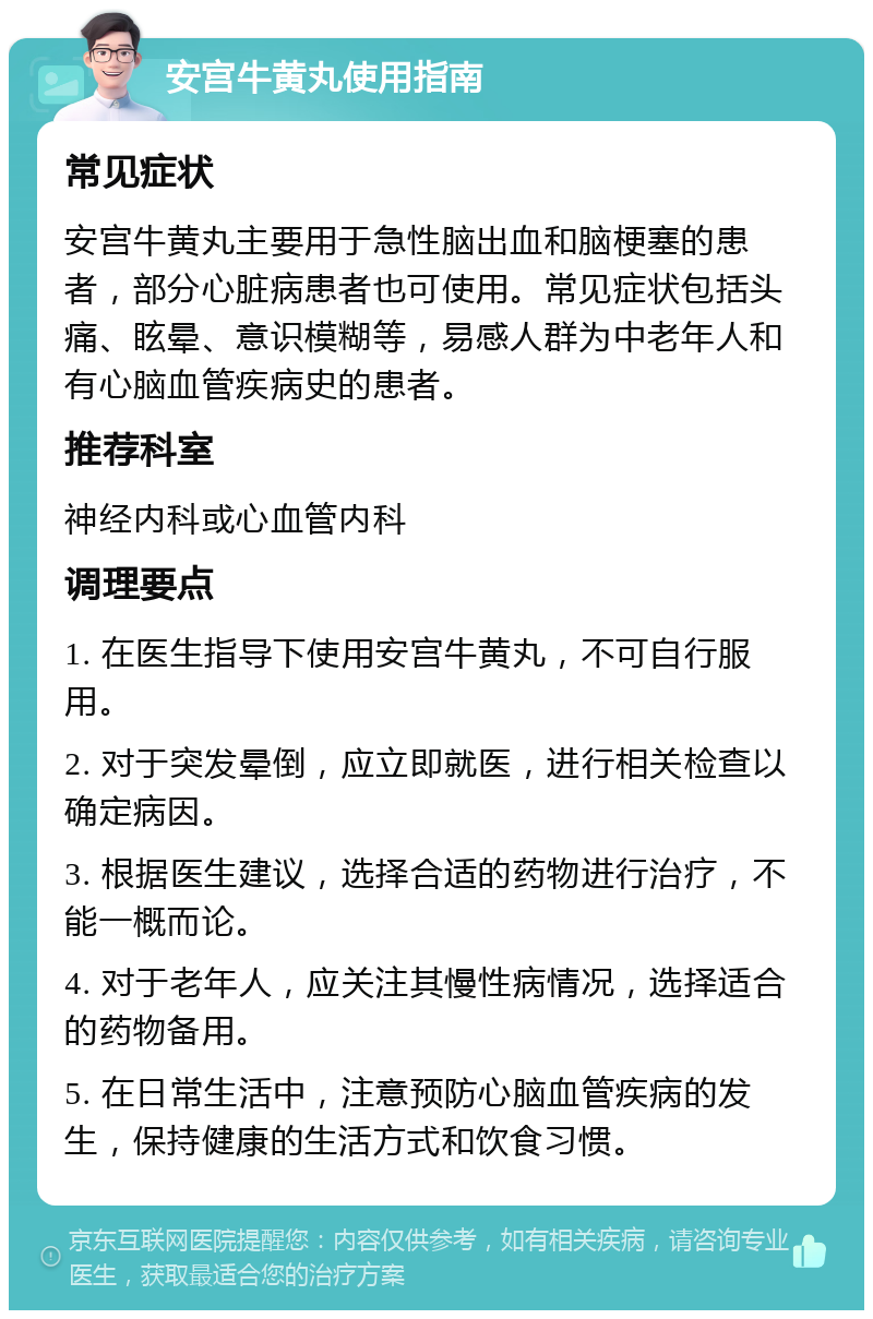 安宫牛黄丸使用指南 常见症状 安宫牛黄丸主要用于急性脑出血和脑梗塞的患者，部分心脏病患者也可使用。常见症状包括头痛、眩晕、意识模糊等，易感人群为中老年人和有心脑血管疾病史的患者。 推荐科室 神经内科或心血管内科 调理要点 1. 在医生指导下使用安宫牛黄丸，不可自行服用。 2. 对于突发晕倒，应立即就医，进行相关检查以确定病因。 3. 根据医生建议，选择合适的药物进行治疗，不能一概而论。 4. 对于老年人，应关注其慢性病情况，选择适合的药物备用。 5. 在日常生活中，注意预防心脑血管疾病的发生，保持健康的生活方式和饮食习惯。