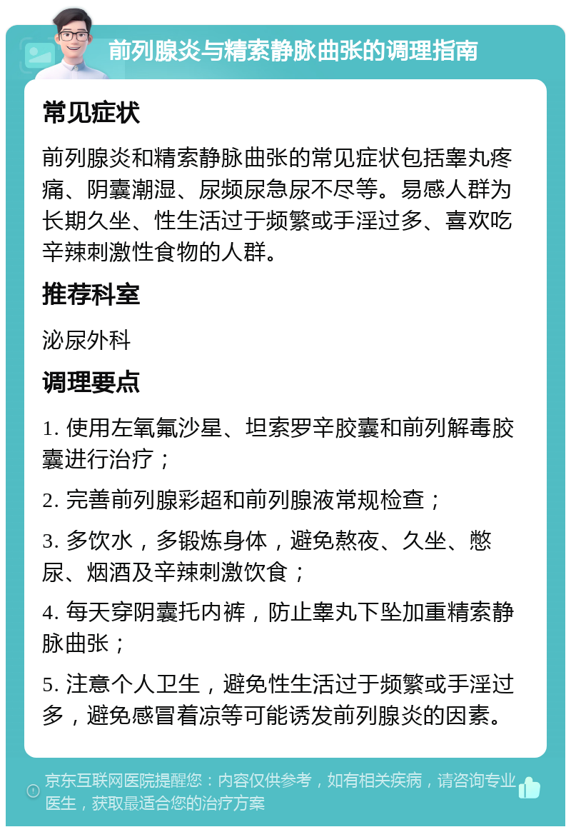 前列腺炎与精索静脉曲张的调理指南 常见症状 前列腺炎和精索静脉曲张的常见症状包括睾丸疼痛、阴囊潮湿、尿频尿急尿不尽等。易感人群为长期久坐、性生活过于频繁或手淫过多、喜欢吃辛辣刺激性食物的人群。 推荐科室 泌尿外科 调理要点 1. 使用左氧氟沙星、坦索罗辛胶囊和前列解毒胶囊进行治疗； 2. 完善前列腺彩超和前列腺液常规检查； 3. 多饮水，多锻炼身体，避免熬夜、久坐、憋尿、烟酒及辛辣刺激饮食； 4. 每天穿阴囊托内裤，防止睾丸下坠加重精索静脉曲张； 5. 注意个人卫生，避免性生活过于频繁或手淫过多，避免感冒着凉等可能诱发前列腺炎的因素。