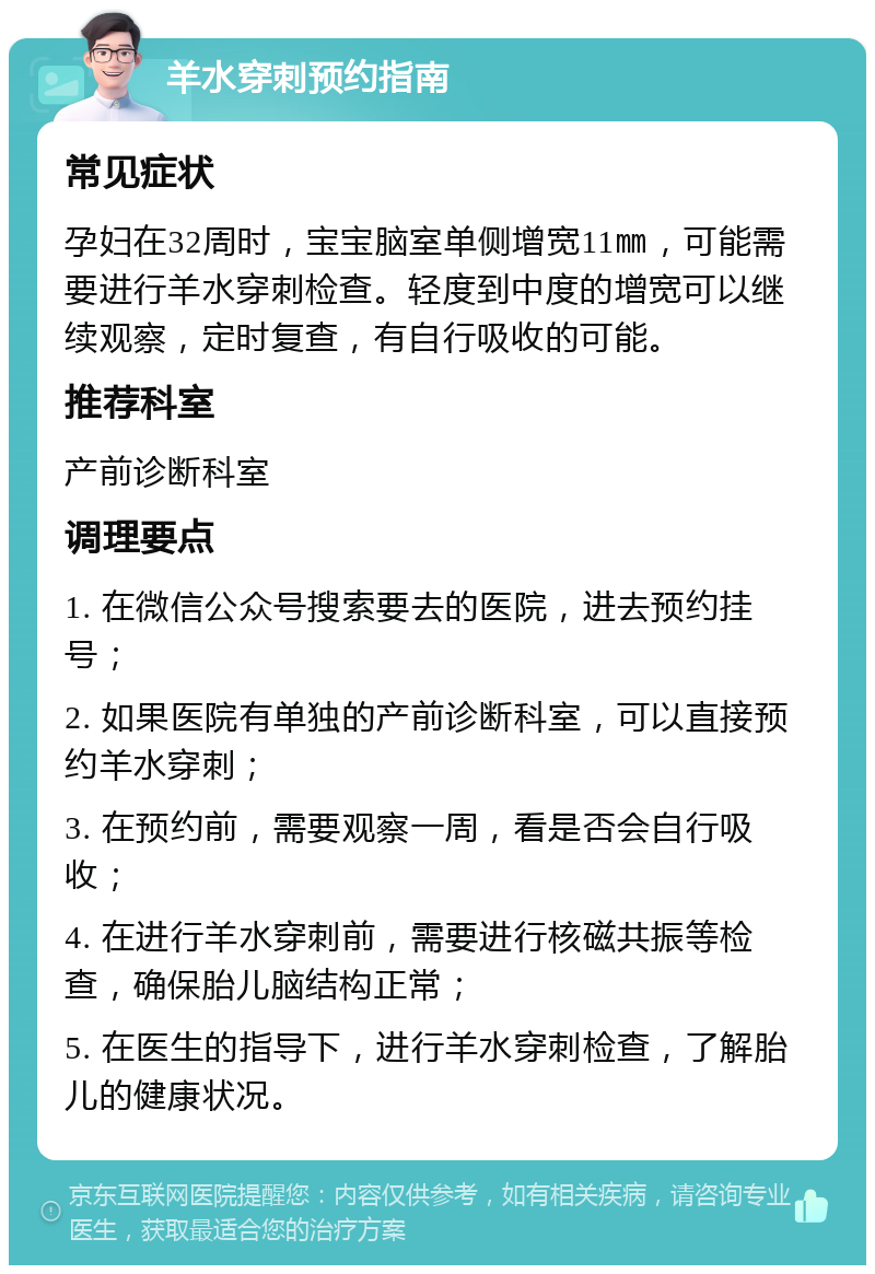 羊水穿刺预约指南 常见症状 孕妇在32周时，宝宝脑室单侧增宽11㎜，可能需要进行羊水穿刺检查。轻度到中度的增宽可以继续观察，定时复查，有自行吸收的可能。 推荐科室 产前诊断科室 调理要点 1. 在微信公众号搜索要去的医院，进去预约挂号； 2. 如果医院有单独的产前诊断科室，可以直接预约羊水穿刺； 3. 在预约前，需要观察一周，看是否会自行吸收； 4. 在进行羊水穿刺前，需要进行核磁共振等检查，确保胎儿脑结构正常； 5. 在医生的指导下，进行羊水穿刺检查，了解胎儿的健康状况。