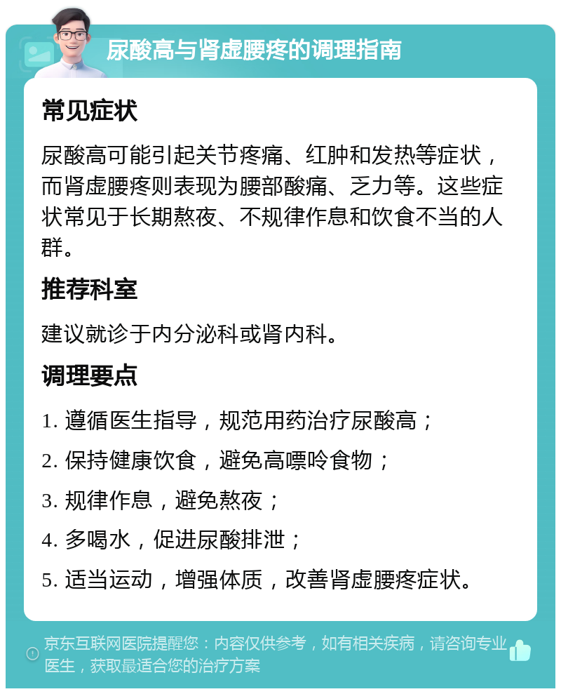 尿酸高与肾虚腰疼的调理指南 常见症状 尿酸高可能引起关节疼痛、红肿和发热等症状，而肾虚腰疼则表现为腰部酸痛、乏力等。这些症状常见于长期熬夜、不规律作息和饮食不当的人群。 推荐科室 建议就诊于内分泌科或肾内科。 调理要点 1. 遵循医生指导，规范用药治疗尿酸高； 2. 保持健康饮食，避免高嘌呤食物； 3. 规律作息，避免熬夜； 4. 多喝水，促进尿酸排泄； 5. 适当运动，增强体质，改善肾虚腰疼症状。