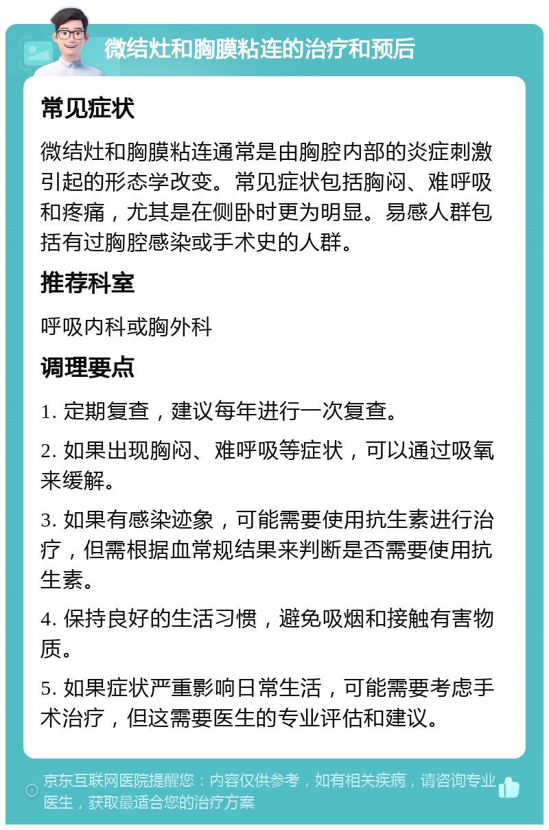 微结灶和胸膜粘连的治疗和预后 常见症状 微结灶和胸膜粘连通常是由胸腔内部的炎症刺激引起的形态学改变。常见症状包括胸闷、难呼吸和疼痛，尤其是在侧卧时更为明显。易感人群包括有过胸腔感染或手术史的人群。 推荐科室 呼吸内科或胸外科 调理要点 1. 定期复查，建议每年进行一次复查。 2. 如果出现胸闷、难呼吸等症状，可以通过吸氧来缓解。 3. 如果有感染迹象，可能需要使用抗生素进行治疗，但需根据血常规结果来判断是否需要使用抗生素。 4. 保持良好的生活习惯，避免吸烟和接触有害物质。 5. 如果症状严重影响日常生活，可能需要考虑手术治疗，但这需要医生的专业评估和建议。