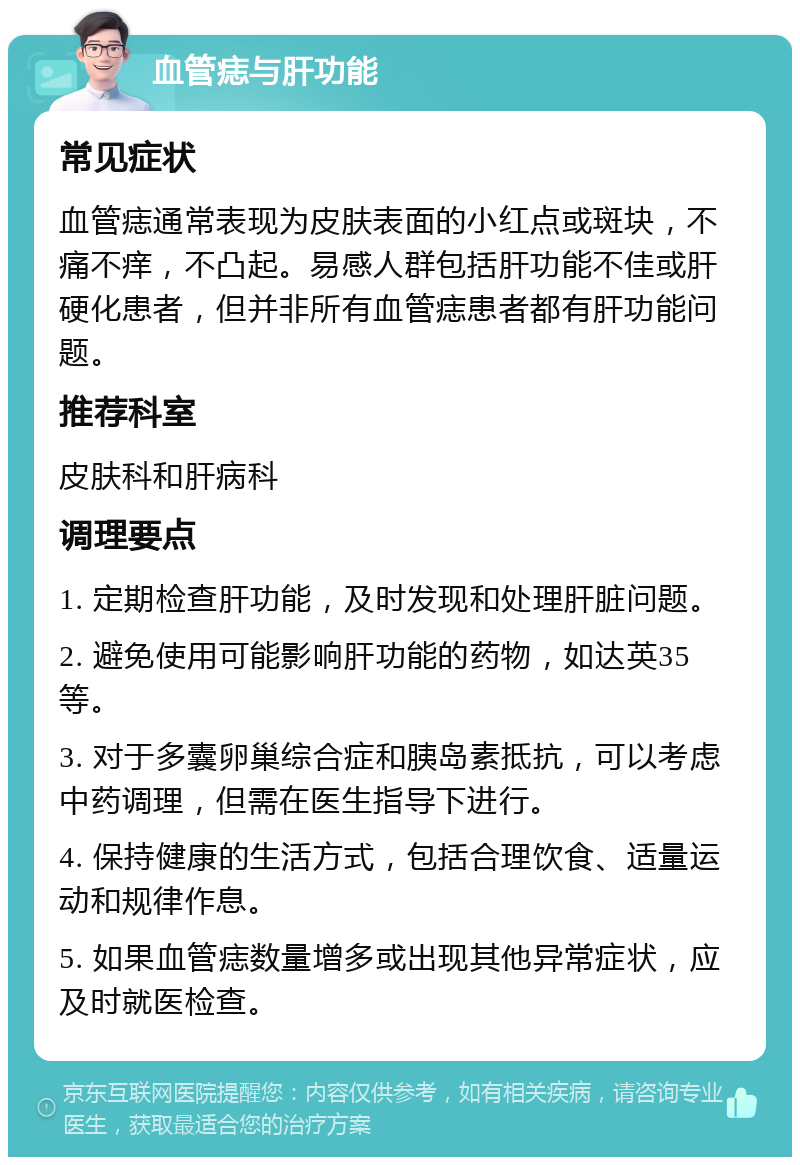 血管痣与肝功能 常见症状 血管痣通常表现为皮肤表面的小红点或斑块，不痛不痒，不凸起。易感人群包括肝功能不佳或肝硬化患者，但并非所有血管痣患者都有肝功能问题。 推荐科室 皮肤科和肝病科 调理要点 1. 定期检查肝功能，及时发现和处理肝脏问题。 2. 避免使用可能影响肝功能的药物，如达英35等。 3. 对于多囊卵巢综合症和胰岛素抵抗，可以考虑中药调理，但需在医生指导下进行。 4. 保持健康的生活方式，包括合理饮食、适量运动和规律作息。 5. 如果血管痣数量增多或出现其他异常症状，应及时就医检查。