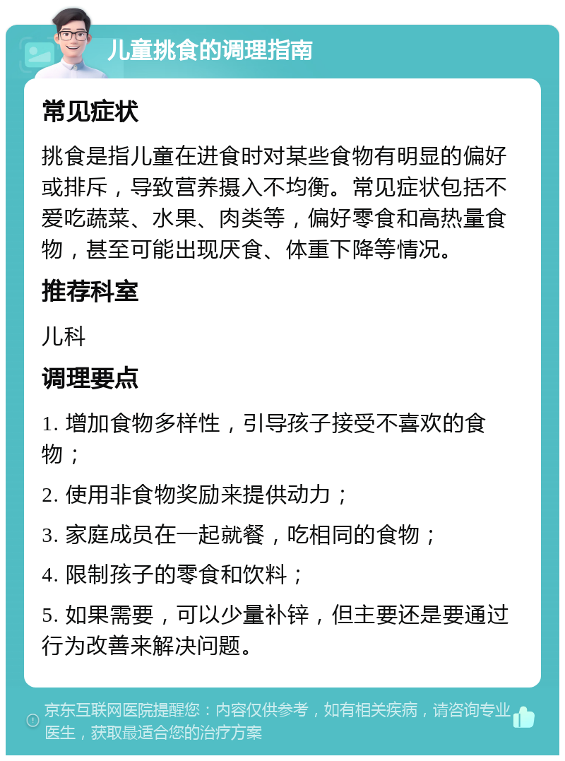 儿童挑食的调理指南 常见症状 挑食是指儿童在进食时对某些食物有明显的偏好或排斥，导致营养摄入不均衡。常见症状包括不爱吃蔬菜、水果、肉类等，偏好零食和高热量食物，甚至可能出现厌食、体重下降等情况。 推荐科室 儿科 调理要点 1. 增加食物多样性，引导孩子接受不喜欢的食物； 2. 使用非食物奖励来提供动力； 3. 家庭成员在一起就餐，吃相同的食物； 4. 限制孩子的零食和饮料； 5. 如果需要，可以少量补锌，但主要还是要通过行为改善来解决问题。