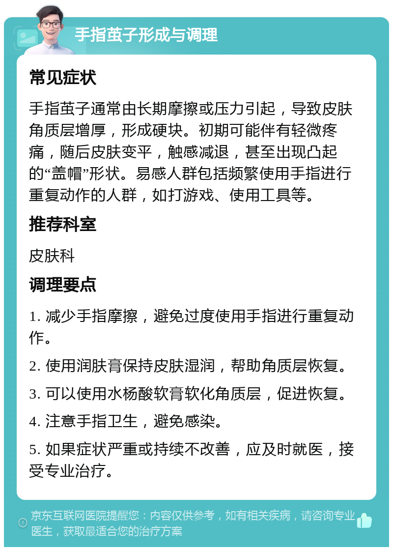 手指茧子形成与调理 常见症状 手指茧子通常由长期摩擦或压力引起，导致皮肤角质层增厚，形成硬块。初期可能伴有轻微疼痛，随后皮肤变平，触感减退，甚至出现凸起的“盖帽”形状。易感人群包括频繁使用手指进行重复动作的人群，如打游戏、使用工具等。 推荐科室 皮肤科 调理要点 1. 减少手指摩擦，避免过度使用手指进行重复动作。 2. 使用润肤膏保持皮肤湿润，帮助角质层恢复。 3. 可以使用水杨酸软膏软化角质层，促进恢复。 4. 注意手指卫生，避免感染。 5. 如果症状严重或持续不改善，应及时就医，接受专业治疗。