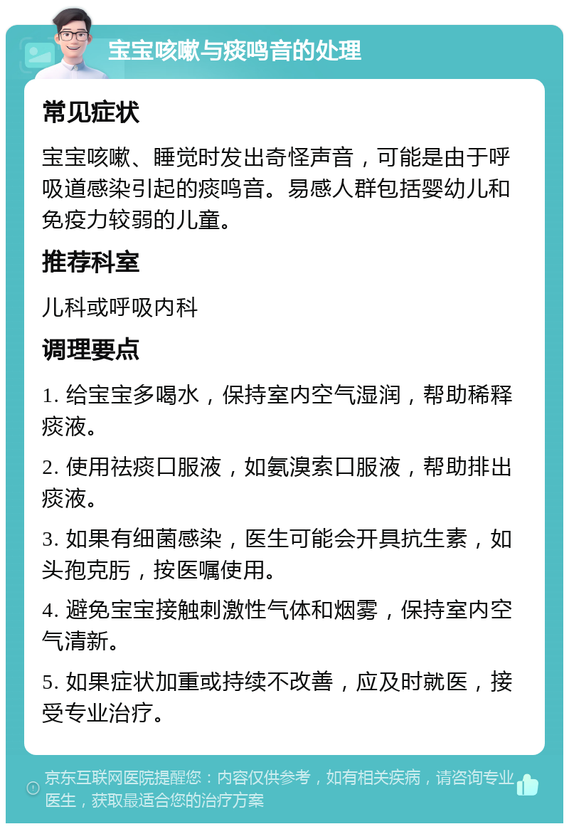 宝宝咳嗽与痰鸣音的处理 常见症状 宝宝咳嗽、睡觉时发出奇怪声音，可能是由于呼吸道感染引起的痰鸣音。易感人群包括婴幼儿和免疫力较弱的儿童。 推荐科室 儿科或呼吸内科 调理要点 1. 给宝宝多喝水，保持室内空气湿润，帮助稀释痰液。 2. 使用祛痰口服液，如氨溴索口服液，帮助排出痰液。 3. 如果有细菌感染，医生可能会开具抗生素，如头孢克肟，按医嘱使用。 4. 避免宝宝接触刺激性气体和烟雾，保持室内空气清新。 5. 如果症状加重或持续不改善，应及时就医，接受专业治疗。