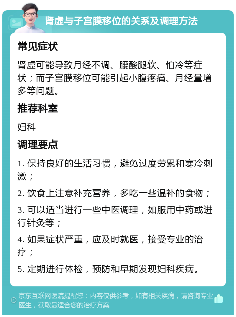 肾虚与子宫膜移位的关系及调理方法 常见症状 肾虚可能导致月经不调、腰酸腿软、怕冷等症状；而子宫膜移位可能引起小腹疼痛、月经量增多等问题。 推荐科室 妇科 调理要点 1. 保持良好的生活习惯，避免过度劳累和寒冷刺激； 2. 饮食上注意补充营养，多吃一些温补的食物； 3. 可以适当进行一些中医调理，如服用中药或进行针灸等； 4. 如果症状严重，应及时就医，接受专业的治疗； 5. 定期进行体检，预防和早期发现妇科疾病。