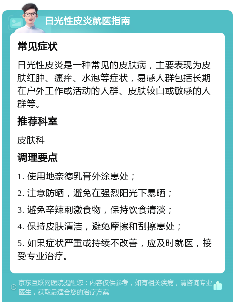 日光性皮炎就医指南 常见症状 日光性皮炎是一种常见的皮肤病，主要表现为皮肤红肿、瘙痒、水泡等症状，易感人群包括长期在户外工作或活动的人群、皮肤较白或敏感的人群等。 推荐科室 皮肤科 调理要点 1. 使用地奈德乳膏外涂患处； 2. 注意防晒，避免在强烈阳光下暴晒； 3. 避免辛辣刺激食物，保持饮食清淡； 4. 保持皮肤清洁，避免摩擦和刮擦患处； 5. 如果症状严重或持续不改善，应及时就医，接受专业治疗。