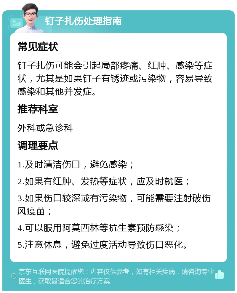 钉子扎伤处理指南 常见症状 钉子扎伤可能会引起局部疼痛、红肿、感染等症状，尤其是如果钉子有锈迹或污染物，容易导致感染和其他并发症。 推荐科室 外科或急诊科 调理要点 1.及时清洁伤口，避免感染； 2.如果有红肿、发热等症状，应及时就医； 3.如果伤口较深或有污染物，可能需要注射破伤风疫苗； 4.可以服用阿莫西林等抗生素预防感染； 5.注意休息，避免过度活动导致伤口恶化。