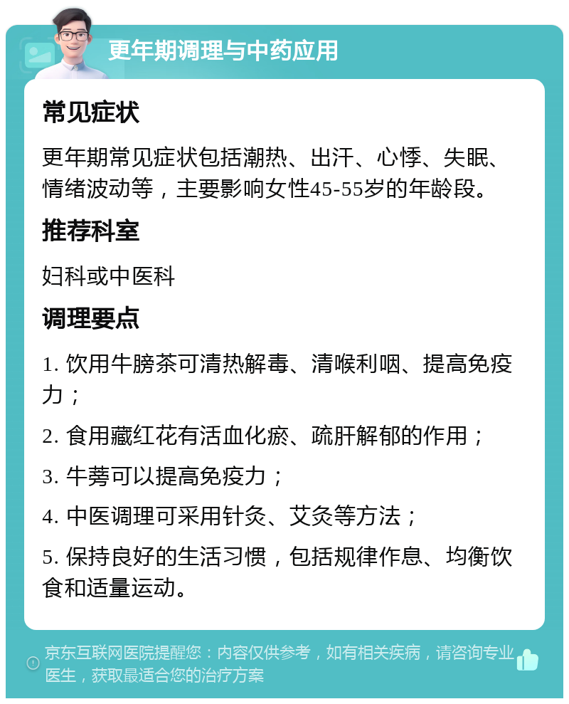 更年期调理与中药应用 常见症状 更年期常见症状包括潮热、出汗、心悸、失眠、情绪波动等，主要影响女性45-55岁的年龄段。 推荐科室 妇科或中医科 调理要点 1. 饮用牛膀茶可清热解毒、清喉利咽、提高免疫力； 2. 食用藏红花有活血化瘀、疏肝解郁的作用； 3. 牛蒡可以提高免疫力； 4. 中医调理可采用针灸、艾灸等方法； 5. 保持良好的生活习惯，包括规律作息、均衡饮食和适量运动。