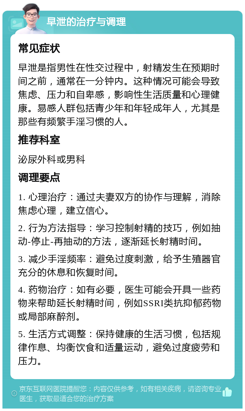 早泄的治疗与调理 常见症状 早泄是指男性在性交过程中，射精发生在预期时间之前，通常在一分钟内。这种情况可能会导致焦虑、压力和自卑感，影响性生活质量和心理健康。易感人群包括青少年和年轻成年人，尤其是那些有频繁手淫习惯的人。 推荐科室 泌尿外科或男科 调理要点 1. 心理治疗：通过夫妻双方的协作与理解，消除焦虑心理，建立信心。 2. 行为方法指导：学习控制射精的技巧，例如抽动-停止-再抽动的方法，逐渐延长射精时间。 3. 减少手淫频率：避免过度刺激，给予生殖器官充分的休息和恢复时间。 4. 药物治疗：如有必要，医生可能会开具一些药物来帮助延长射精时间，例如SSRI类抗抑郁药物或局部麻醉剂。 5. 生活方式调整：保持健康的生活习惯，包括规律作息、均衡饮食和适量运动，避免过度疲劳和压力。