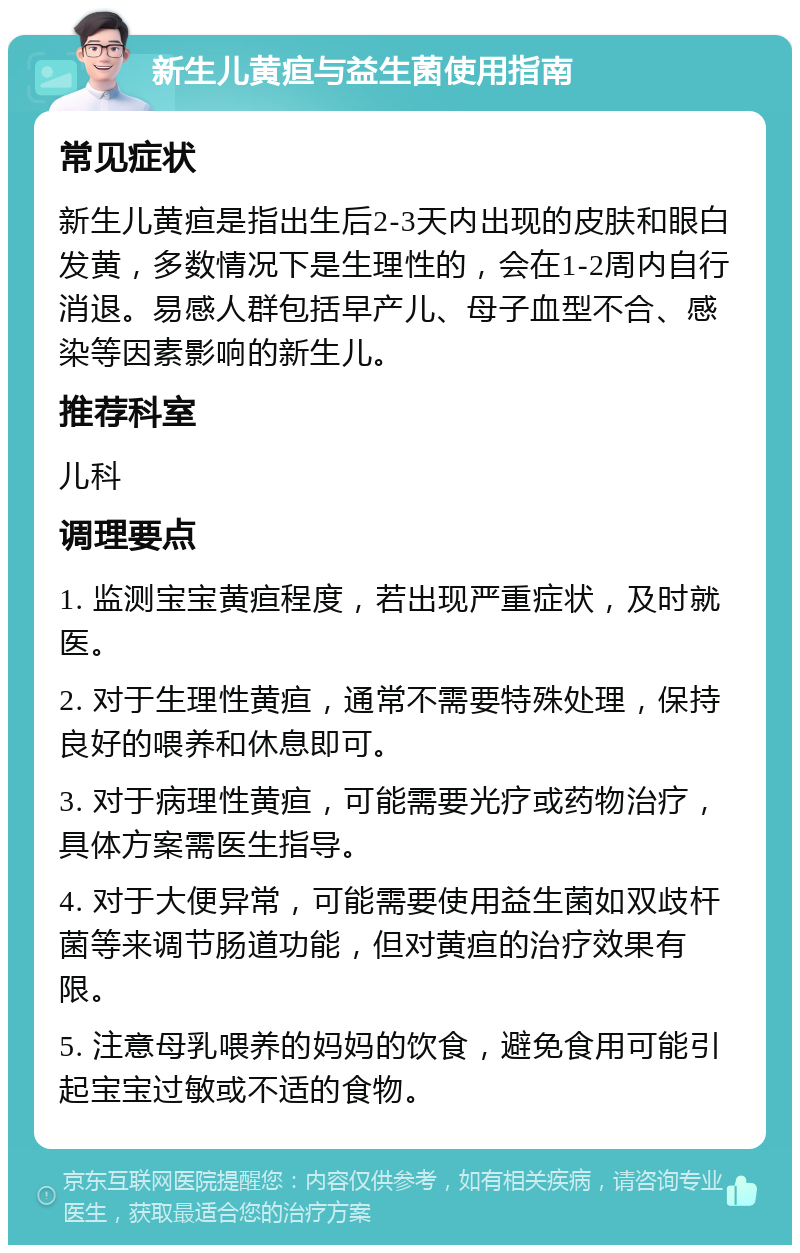 新生儿黄疸与益生菌使用指南 常见症状 新生儿黄疸是指出生后2-3天内出现的皮肤和眼白发黄，多数情况下是生理性的，会在1-2周内自行消退。易感人群包括早产儿、母子血型不合、感染等因素影响的新生儿。 推荐科室 儿科 调理要点 1. 监测宝宝黄疸程度，若出现严重症状，及时就医。 2. 对于生理性黄疸，通常不需要特殊处理，保持良好的喂养和休息即可。 3. 对于病理性黄疸，可能需要光疗或药物治疗，具体方案需医生指导。 4. 对于大便异常，可能需要使用益生菌如双歧杆菌等来调节肠道功能，但对黄疸的治疗效果有限。 5. 注意母乳喂养的妈妈的饮食，避免食用可能引起宝宝过敏或不适的食物。