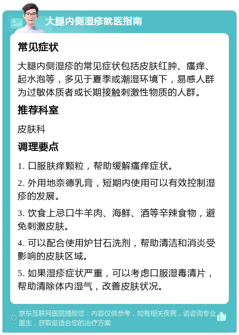 大腿内侧湿疹就医指南 常见症状 大腿内侧湿疹的常见症状包括皮肤红肿、瘙痒、起水泡等，多见于夏季或潮湿环境下，易感人群为过敏体质者或长期接触刺激性物质的人群。 推荐科室 皮肤科 调理要点 1. 口服肤痒颗粒，帮助缓解瘙痒症状。 2. 外用地奈德乳膏，短期内使用可以有效控制湿疹的发展。 3. 饮食上忌口牛羊肉、海鲜、酒等辛辣食物，避免刺激皮肤。 4. 可以配合使用炉甘石洗剂，帮助清洁和消炎受影响的皮肤区域。 5. 如果湿疹症状严重，可以考虑口服湿毒清片，帮助清除体内湿气，改善皮肤状况。