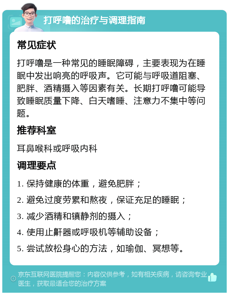 打呼噜的治疗与调理指南 常见症状 打呼噜是一种常见的睡眠障碍，主要表现为在睡眠中发出响亮的呼吸声。它可能与呼吸道阻塞、肥胖、酒精摄入等因素有关。长期打呼噜可能导致睡眠质量下降、白天嗜睡、注意力不集中等问题。 推荐科室 耳鼻喉科或呼吸内科 调理要点 1. 保持健康的体重，避免肥胖； 2. 避免过度劳累和熬夜，保证充足的睡眠； 3. 减少酒精和镇静剂的摄入； 4. 使用止鼾器或呼吸机等辅助设备； 5. 尝试放松身心的方法，如瑜伽、冥想等。