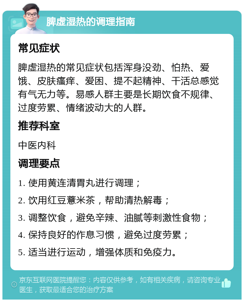 脾虚湿热的调理指南 常见症状 脾虚湿热的常见症状包括浑身没劲、怕热、爱饿、皮肤瘙痒、爱困、提不起精神、干活总感觉有气无力等。易感人群主要是长期饮食不规律、过度劳累、情绪波动大的人群。 推荐科室 中医内科 调理要点 1. 使用黄连清胃丸进行调理； 2. 饮用红豆薏米茶，帮助清热解毒； 3. 调整饮食，避免辛辣、油腻等刺激性食物； 4. 保持良好的作息习惯，避免过度劳累； 5. 适当进行运动，增强体质和免疫力。