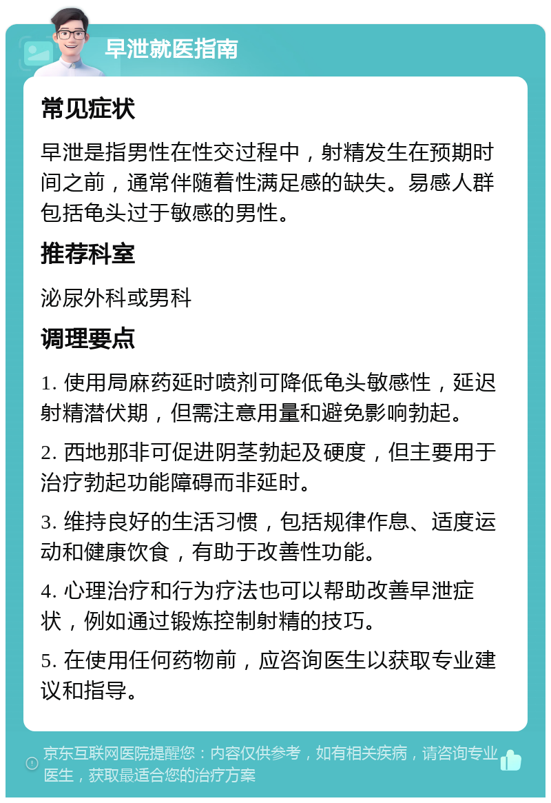 早泄就医指南 常见症状 早泄是指男性在性交过程中，射精发生在预期时间之前，通常伴随着性满足感的缺失。易感人群包括龟头过于敏感的男性。 推荐科室 泌尿外科或男科 调理要点 1. 使用局麻药延时喷剂可降低龟头敏感性，延迟射精潜伏期，但需注意用量和避免影响勃起。 2. 西地那非可促进阴茎勃起及硬度，但主要用于治疗勃起功能障碍而非延时。 3. 维持良好的生活习惯，包括规律作息、适度运动和健康饮食，有助于改善性功能。 4. 心理治疗和行为疗法也可以帮助改善早泄症状，例如通过锻炼控制射精的技巧。 5. 在使用任何药物前，应咨询医生以获取专业建议和指导。