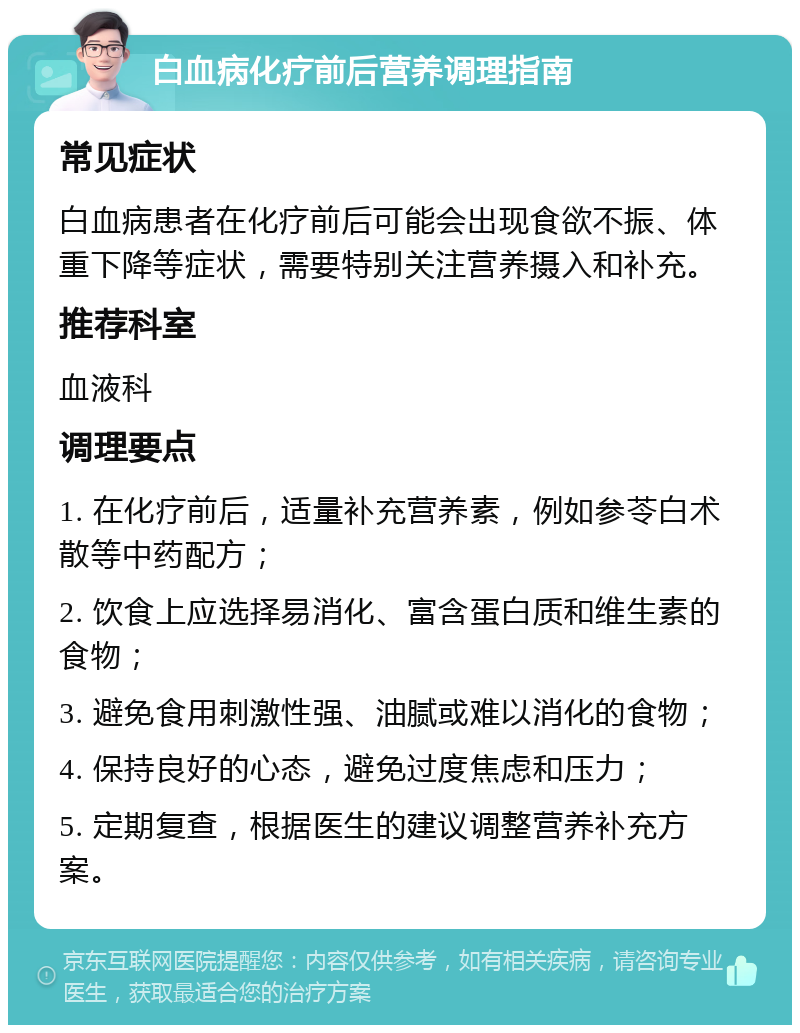 白血病化疗前后营养调理指南 常见症状 白血病患者在化疗前后可能会出现食欲不振、体重下降等症状，需要特别关注营养摄入和补充。 推荐科室 血液科 调理要点 1. 在化疗前后，适量补充营养素，例如参苓白术散等中药配方； 2. 饮食上应选择易消化、富含蛋白质和维生素的食物； 3. 避免食用刺激性强、油腻或难以消化的食物； 4. 保持良好的心态，避免过度焦虑和压力； 5. 定期复查，根据医生的建议调整营养补充方案。