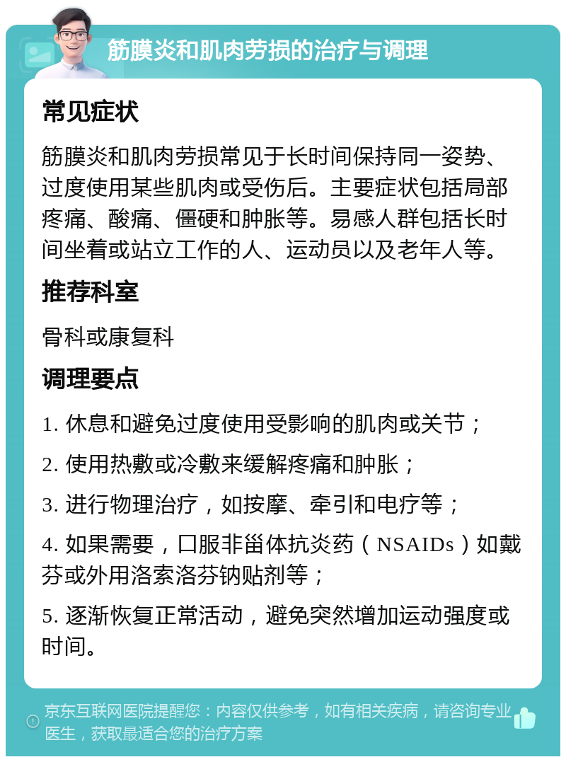 筋膜炎和肌肉劳损的治疗与调理 常见症状 筋膜炎和肌肉劳损常见于长时间保持同一姿势、过度使用某些肌肉或受伤后。主要症状包括局部疼痛、酸痛、僵硬和肿胀等。易感人群包括长时间坐着或站立工作的人、运动员以及老年人等。 推荐科室 骨科或康复科 调理要点 1. 休息和避免过度使用受影响的肌肉或关节； 2. 使用热敷或冷敷来缓解疼痛和肿胀； 3. 进行物理治疗，如按摩、牵引和电疗等； 4. 如果需要，口服非甾体抗炎药（NSAIDs）如戴芬或外用洛索洛芬钠贴剂等； 5. 逐渐恢复正常活动，避免突然增加运动强度或时间。