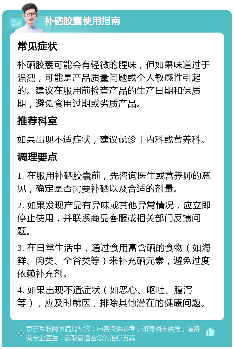 补硒胶囊使用指南 常见症状 补硒胶囊可能会有轻微的腥味，但如果味道过于强烈，可能是产品质量问题或个人敏感性引起的。建议在服用前检查产品的生产日期和保质期，避免食用过期或劣质产品。 推荐科室 如果出现不适症状，建议就诊于内科或营养科。 调理要点 1. 在服用补硒胶囊前，先咨询医生或营养师的意见，确定是否需要补硒以及合适的剂量。 2. 如果发现产品有异味或其他异常情况，应立即停止使用，并联系商品客服或相关部门反馈问题。 3. 在日常生活中，通过食用富含硒的食物（如海鲜、肉类、全谷类等）来补充硒元素，避免过度依赖补充剂。 4. 如果出现不适症状（如恶心、呕吐、腹泻等），应及时就医，排除其他潜在的健康问题。