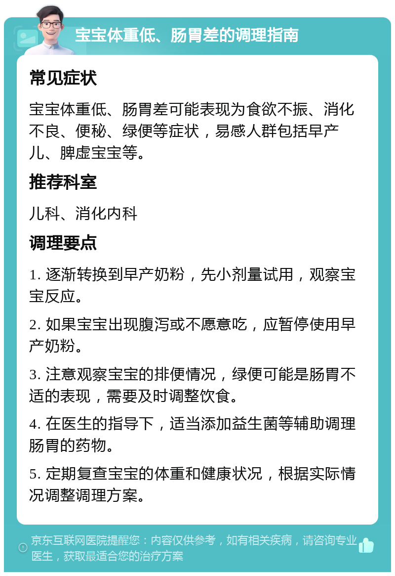 宝宝体重低、肠胃差的调理指南 常见症状 宝宝体重低、肠胃差可能表现为食欲不振、消化不良、便秘、绿便等症状，易感人群包括早产儿、脾虚宝宝等。 推荐科室 儿科、消化内科 调理要点 1. 逐渐转换到早产奶粉，先小剂量试用，观察宝宝反应。 2. 如果宝宝出现腹泻或不愿意吃，应暂停使用早产奶粉。 3. 注意观察宝宝的排便情况，绿便可能是肠胃不适的表现，需要及时调整饮食。 4. 在医生的指导下，适当添加益生菌等辅助调理肠胃的药物。 5. 定期复查宝宝的体重和健康状况，根据实际情况调整调理方案。