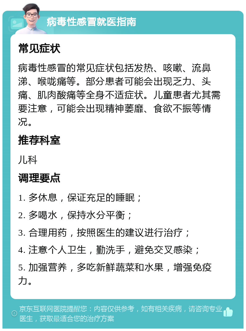 病毒性感冒就医指南 常见症状 病毒性感冒的常见症状包括发热、咳嗽、流鼻涕、喉咙痛等。部分患者可能会出现乏力、头痛、肌肉酸痛等全身不适症状。儿童患者尤其需要注意，可能会出现精神萎靡、食欲不振等情况。 推荐科室 儿科 调理要点 1. 多休息，保证充足的睡眠； 2. 多喝水，保持水分平衡； 3. 合理用药，按照医生的建议进行治疗； 4. 注意个人卫生，勤洗手，避免交叉感染； 5. 加强营养，多吃新鲜蔬菜和水果，增强免疫力。