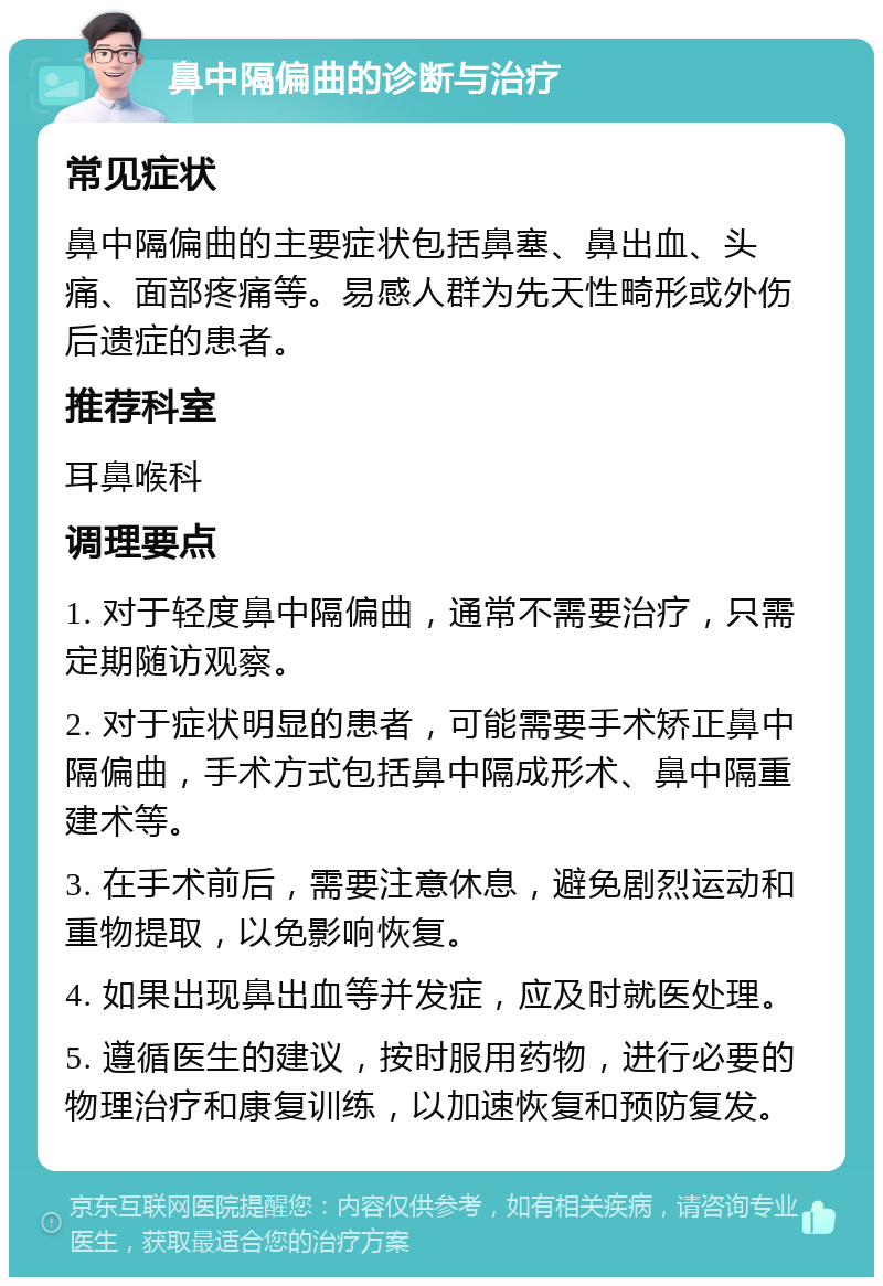 鼻中隔偏曲的诊断与治疗 常见症状 鼻中隔偏曲的主要症状包括鼻塞、鼻出血、头痛、面部疼痛等。易感人群为先天性畸形或外伤后遗症的患者。 推荐科室 耳鼻喉科 调理要点 1. 对于轻度鼻中隔偏曲，通常不需要治疗，只需定期随访观察。 2. 对于症状明显的患者，可能需要手术矫正鼻中隔偏曲，手术方式包括鼻中隔成形术、鼻中隔重建术等。 3. 在手术前后，需要注意休息，避免剧烈运动和重物提取，以免影响恢复。 4. 如果出现鼻出血等并发症，应及时就医处理。 5. 遵循医生的建议，按时服用药物，进行必要的物理治疗和康复训练，以加速恢复和预防复发。