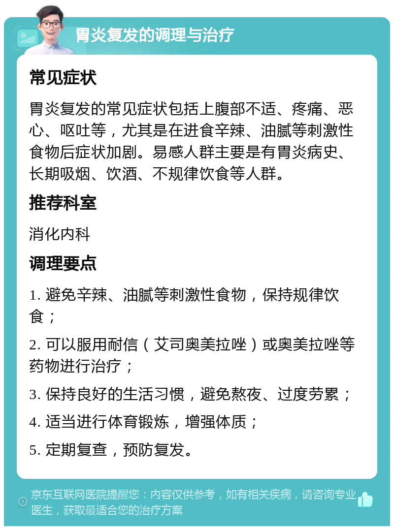 胃炎复发的调理与治疗 常见症状 胃炎复发的常见症状包括上腹部不适、疼痛、恶心、呕吐等，尤其是在进食辛辣、油腻等刺激性食物后症状加剧。易感人群主要是有胃炎病史、长期吸烟、饮酒、不规律饮食等人群。 推荐科室 消化内科 调理要点 1. 避免辛辣、油腻等刺激性食物，保持规律饮食； 2. 可以服用耐信（艾司奥美拉唑）或奥美拉唑等药物进行治疗； 3. 保持良好的生活习惯，避免熬夜、过度劳累； 4. 适当进行体育锻炼，增强体质； 5. 定期复查，预防复发。