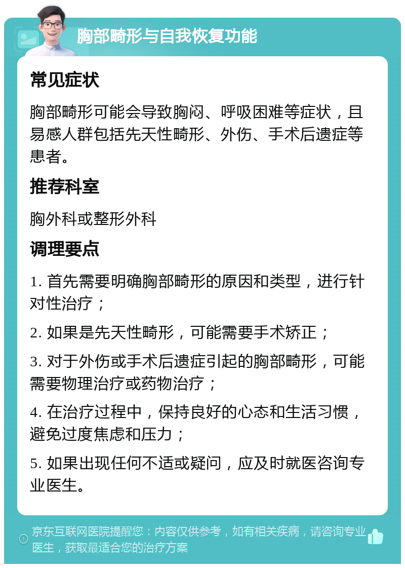 胸部畸形与自我恢复功能 常见症状 胸部畸形可能会导致胸闷、呼吸困难等症状，且易感人群包括先天性畸形、外伤、手术后遗症等患者。 推荐科室 胸外科或整形外科 调理要点 1. 首先需要明确胸部畸形的原因和类型，进行针对性治疗； 2. 如果是先天性畸形，可能需要手术矫正； 3. 对于外伤或手术后遗症引起的胸部畸形，可能需要物理治疗或药物治疗； 4. 在治疗过程中，保持良好的心态和生活习惯，避免过度焦虑和压力； 5. 如果出现任何不适或疑问，应及时就医咨询专业医生。