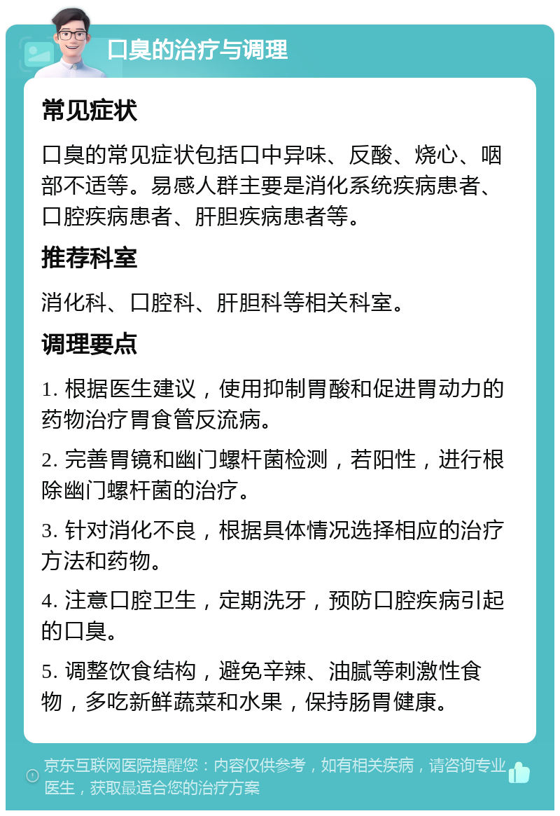 口臭的治疗与调理 常见症状 口臭的常见症状包括口中异味、反酸、烧心、咽部不适等。易感人群主要是消化系统疾病患者、口腔疾病患者、肝胆疾病患者等。 推荐科室 消化科、口腔科、肝胆科等相关科室。 调理要点 1. 根据医生建议，使用抑制胃酸和促进胃动力的药物治疗胃食管反流病。 2. 完善胃镜和幽门螺杆菌检测，若阳性，进行根除幽门螺杆菌的治疗。 3. 针对消化不良，根据具体情况选择相应的治疗方法和药物。 4. 注意口腔卫生，定期洗牙，预防口腔疾病引起的口臭。 5. 调整饮食结构，避免辛辣、油腻等刺激性食物，多吃新鲜蔬菜和水果，保持肠胃健康。