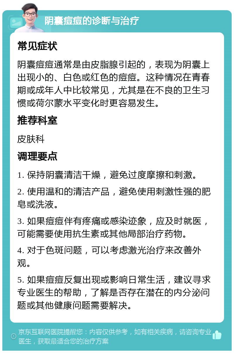 阴囊痘痘的诊断与治疗 常见症状 阴囊痘痘通常是由皮脂腺引起的，表现为阴囊上出现小的、白色或红色的痘痘。这种情况在青春期或成年人中比较常见，尤其是在不良的卫生习惯或荷尔蒙水平变化时更容易发生。 推荐科室 皮肤科 调理要点 1. 保持阴囊清洁干燥，避免过度摩擦和刺激。 2. 使用温和的清洁产品，避免使用刺激性强的肥皂或洗液。 3. 如果痘痘伴有疼痛或感染迹象，应及时就医，可能需要使用抗生素或其他局部治疗药物。 4. 对于色斑问题，可以考虑激光治疗来改善外观。 5. 如果痘痘反复出现或影响日常生活，建议寻求专业医生的帮助，了解是否存在潜在的内分泌问题或其他健康问题需要解决。