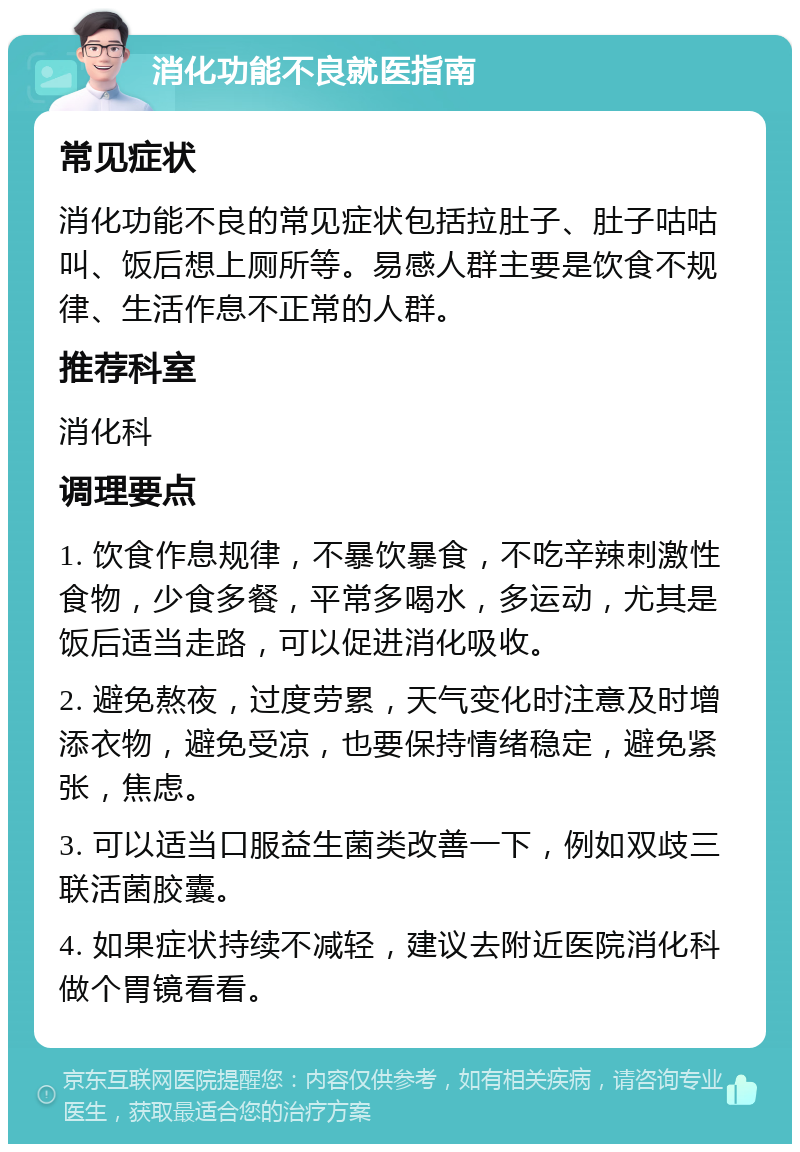 消化功能不良就医指南 常见症状 消化功能不良的常见症状包括拉肚子、肚子咕咕叫、饭后想上厕所等。易感人群主要是饮食不规律、生活作息不正常的人群。 推荐科室 消化科 调理要点 1. 饮食作息规律，不暴饮暴食，不吃辛辣刺激性食物，少食多餐，平常多喝水，多运动，尤其是饭后适当走路，可以促进消化吸收。 2. 避免熬夜，过度劳累，天气变化时注意及时增添衣物，避免受凉，也要保持情绪稳定，避免紧张，焦虑。 3. 可以适当口服益生菌类改善一下，例如双歧三联活菌胶囊。 4. 如果症状持续不减轻，建议去附近医院消化科做个胃镜看看。