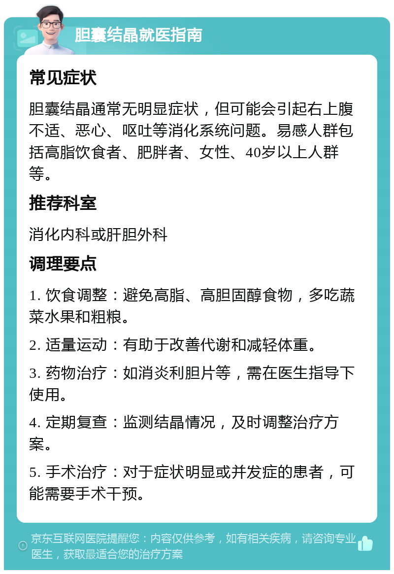 胆囊结晶就医指南 常见症状 胆囊结晶通常无明显症状，但可能会引起右上腹不适、恶心、呕吐等消化系统问题。易感人群包括高脂饮食者、肥胖者、女性、40岁以上人群等。 推荐科室 消化内科或肝胆外科 调理要点 1. 饮食调整：避免高脂、高胆固醇食物，多吃蔬菜水果和粗粮。 2. 适量运动：有助于改善代谢和减轻体重。 3. 药物治疗：如消炎利胆片等，需在医生指导下使用。 4. 定期复查：监测结晶情况，及时调整治疗方案。 5. 手术治疗：对于症状明显或并发症的患者，可能需要手术干预。