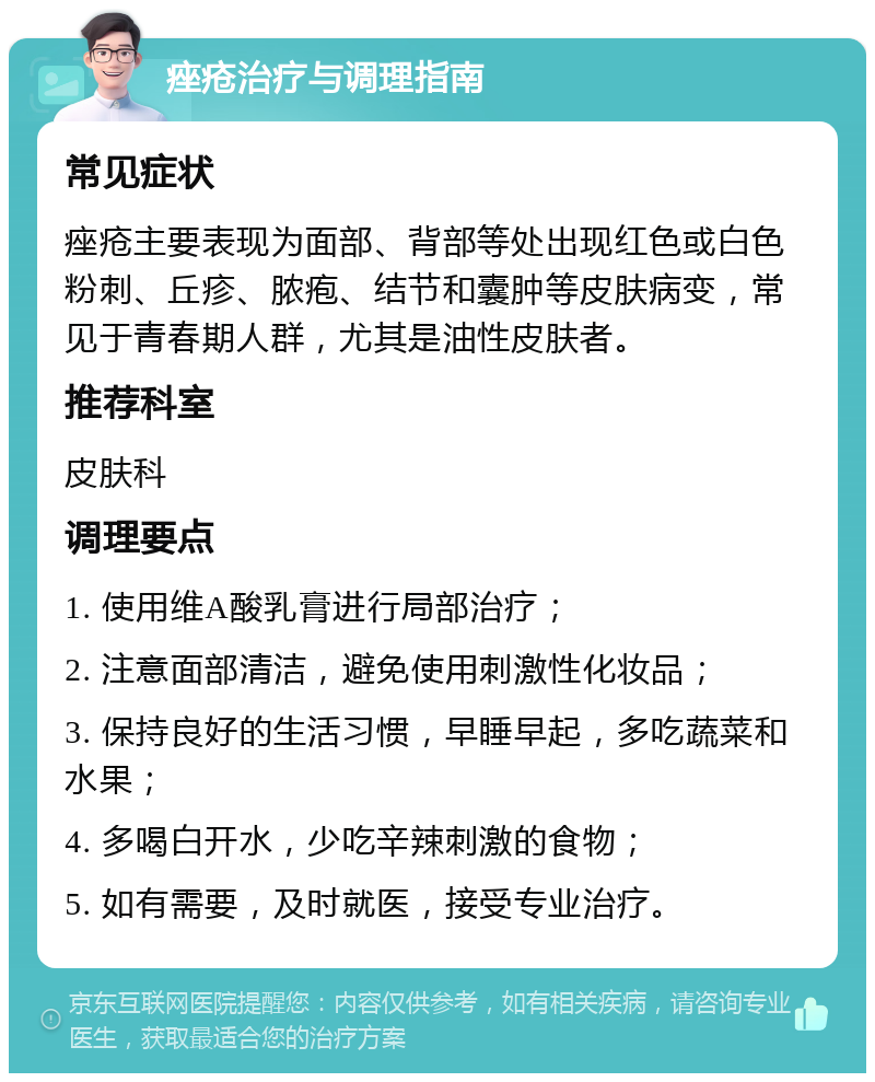 痤疮治疗与调理指南 常见症状 痤疮主要表现为面部、背部等处出现红色或白色粉刺、丘疹、脓疱、结节和囊肿等皮肤病变，常见于青春期人群，尤其是油性皮肤者。 推荐科室 皮肤科 调理要点 1. 使用维A酸乳膏进行局部治疗； 2. 注意面部清洁，避免使用刺激性化妆品； 3. 保持良好的生活习惯，早睡早起，多吃蔬菜和水果； 4. 多喝白开水，少吃辛辣刺激的食物； 5. 如有需要，及时就医，接受专业治疗。