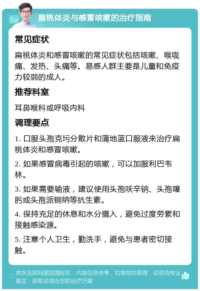 扁桃体炎与感冒咳嗽的治疗指南 常见症状 扁桃体炎和感冒咳嗽的常见症状包括咳嗽、喉咙痛、发热、头痛等。易感人群主要是儿童和免疫力较弱的成人。 推荐科室 耳鼻喉科或呼吸内科 调理要点 1. 口服头孢克圬分散片和蒲地蓝口服液来治疗扁桃体炎和感冒咳嗽。 2. 如果感冒病毒引起的咳嗽，可以加服利巴韦林。 3. 如果需要输液，建议使用头孢呋辛钠、头孢噻肟或头孢派铜纳等抗生素。 4. 保持充足的休息和水分摄入，避免过度劳累和接触感染源。 5. 注意个人卫生，勤洗手，避免与患者密切接触。