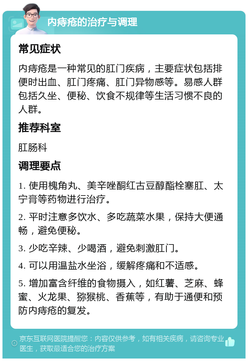 内痔疮的治疗与调理 常见症状 内痔疮是一种常见的肛门疾病，主要症状包括排便时出血、肛门疼痛、肛门异物感等。易感人群包括久坐、便秘、饮食不规律等生活习惯不良的人群。 推荐科室 肛肠科 调理要点 1. 使用槐角丸、美辛唑酮红古豆醇酯栓塞肛、太宁膏等药物进行治疗。 2. 平时注意多饮水、多吃蔬菜水果，保持大便通畅，避免便秘。 3. 少吃辛辣、少喝酒，避免刺激肛门。 4. 可以用温盐水坐浴，缓解疼痛和不适感。 5. 增加富含纤维的食物摄入，如红薯、芝麻、蜂蜜、火龙果、猕猴桃、香蕉等，有助于通便和预防内痔疮的复发。