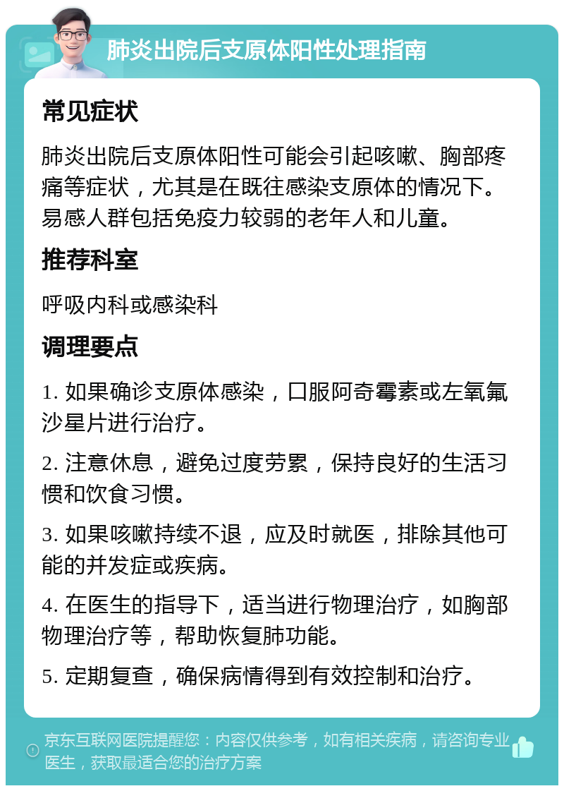 肺炎出院后支原体阳性处理指南 常见症状 肺炎出院后支原体阳性可能会引起咳嗽、胸部疼痛等症状，尤其是在既往感染支原体的情况下。易感人群包括免疫力较弱的老年人和儿童。 推荐科室 呼吸内科或感染科 调理要点 1. 如果确诊支原体感染，口服阿奇霉素或左氧氟沙星片进行治疗。 2. 注意休息，避免过度劳累，保持良好的生活习惯和饮食习惯。 3. 如果咳嗽持续不退，应及时就医，排除其他可能的并发症或疾病。 4. 在医生的指导下，适当进行物理治疗，如胸部物理治疗等，帮助恢复肺功能。 5. 定期复查，确保病情得到有效控制和治疗。