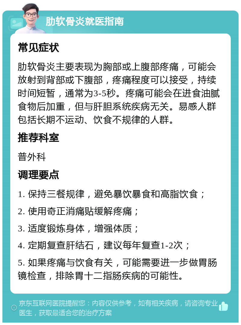 肋软骨炎就医指南 常见症状 肋软骨炎主要表现为胸部或上腹部疼痛，可能会放射到背部或下腹部，疼痛程度可以接受，持续时间短暂，通常为3-5秒。疼痛可能会在进食油腻食物后加重，但与肝胆系统疾病无关。易感人群包括长期不运动、饮食不规律的人群。 推荐科室 普外科 调理要点 1. 保持三餐规律，避免暴饮暴食和高脂饮食； 2. 使用奇正消痛贴缓解疼痛； 3. 适度锻炼身体，增强体质； 4. 定期复查肝结石，建议每年复查1-2次； 5. 如果疼痛与饮食有关，可能需要进一步做胃肠镜检查，排除胃十二指肠疾病的可能性。