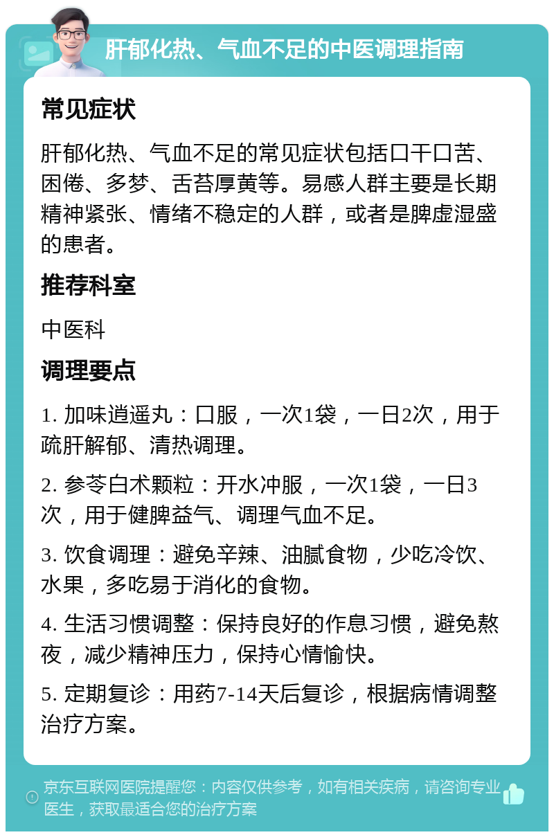 肝郁化热、气血不足的中医调理指南 常见症状 肝郁化热、气血不足的常见症状包括口干口苦、困倦、多梦、舌苔厚黄等。易感人群主要是长期精神紧张、情绪不稳定的人群，或者是脾虚湿盛的患者。 推荐科室 中医科 调理要点 1. 加味逍遥丸：口服，一次1袋，一日2次，用于疏肝解郁、清热调理。 2. 参苓白术颗粒：开水冲服，一次1袋，一日3次，用于健脾益气、调理气血不足。 3. 饮食调理：避免辛辣、油腻食物，少吃冷饮、水果，多吃易于消化的食物。 4. 生活习惯调整：保持良好的作息习惯，避免熬夜，减少精神压力，保持心情愉快。 5. 定期复诊：用药7-14天后复诊，根据病情调整治疗方案。