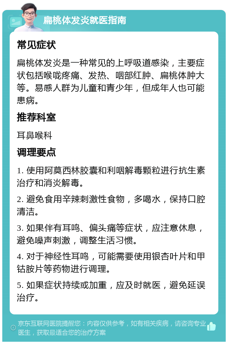 扁桃体发炎就医指南 常见症状 扁桃体发炎是一种常见的上呼吸道感染，主要症状包括喉咙疼痛、发热、咽部红肿、扁桃体肿大等。易感人群为儿童和青少年，但成年人也可能患病。 推荐科室 耳鼻喉科 调理要点 1. 使用阿莫西林胶囊和利咽解毒颗粒进行抗生素治疗和消炎解毒。 2. 避免食用辛辣刺激性食物，多喝水，保持口腔清洁。 3. 如果伴有耳鸣、偏头痛等症状，应注意休息，避免噪声刺激，调整生活习惯。 4. 对于神经性耳鸣，可能需要使用银杏叶片和甲钴胺片等药物进行调理。 5. 如果症状持续或加重，应及时就医，避免延误治疗。