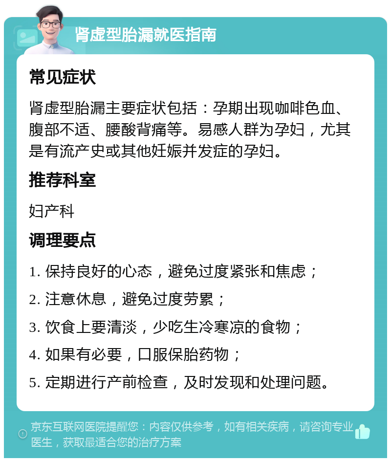 肾虚型胎漏就医指南 常见症状 肾虚型胎漏主要症状包括：孕期出现咖啡色血、腹部不适、腰酸背痛等。易感人群为孕妇，尤其是有流产史或其他妊娠并发症的孕妇。 推荐科室 妇产科 调理要点 1. 保持良好的心态，避免过度紧张和焦虑； 2. 注意休息，避免过度劳累； 3. 饮食上要清淡，少吃生冷寒凉的食物； 4. 如果有必要，口服保胎药物； 5. 定期进行产前检查，及时发现和处理问题。