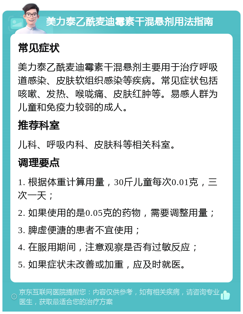 美力泰乙酰麦迪霉素干混悬剂用法指南 常见症状 美力泰乙酰麦迪霉素干混悬剂主要用于治疗呼吸道感染、皮肤软组织感染等疾病。常见症状包括咳嗽、发热、喉咙痛、皮肤红肿等。易感人群为儿童和免疫力较弱的成人。 推荐科室 儿科、呼吸内科、皮肤科等相关科室。 调理要点 1. 根据体重计算用量，30斤儿童每次0.01克，三次一天； 2. 如果使用的是0.05克的药物，需要调整用量； 3. 脾虚便溏的患者不宜使用； 4. 在服用期间，注意观察是否有过敏反应； 5. 如果症状未改善或加重，应及时就医。