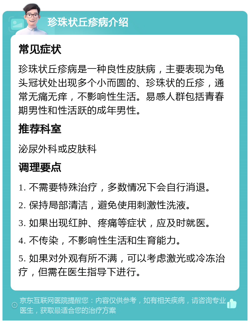 珍珠状丘疹病介绍 常见症状 珍珠状丘疹病是一种良性皮肤病，主要表现为龟头冠状处出现多个小而圆的、珍珠状的丘疹，通常无痛无痒，不影响性生活。易感人群包括青春期男性和性活跃的成年男性。 推荐科室 泌尿外科或皮肤科 调理要点 1. 不需要特殊治疗，多数情况下会自行消退。 2. 保持局部清洁，避免使用刺激性洗液。 3. 如果出现红肿、疼痛等症状，应及时就医。 4. 不传染，不影响性生活和生育能力。 5. 如果对外观有所不满，可以考虑激光或冷冻治疗，但需在医生指导下进行。