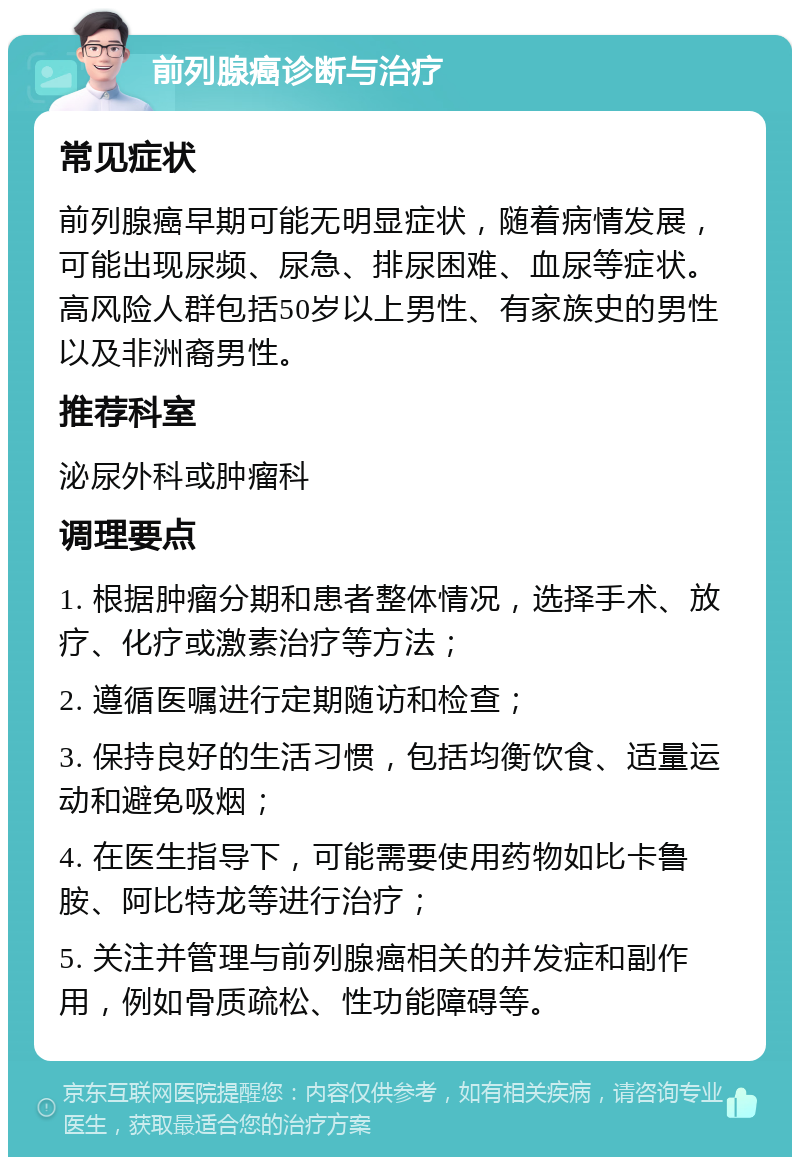 前列腺癌诊断与治疗 常见症状 前列腺癌早期可能无明显症状，随着病情发展，可能出现尿频、尿急、排尿困难、血尿等症状。高风险人群包括50岁以上男性、有家族史的男性以及非洲裔男性。 推荐科室 泌尿外科或肿瘤科 调理要点 1. 根据肿瘤分期和患者整体情况，选择手术、放疗、化疗或激素治疗等方法； 2. 遵循医嘱进行定期随访和检查； 3. 保持良好的生活习惯，包括均衡饮食、适量运动和避免吸烟； 4. 在医生指导下，可能需要使用药物如比卡鲁胺、阿比特龙等进行治疗； 5. 关注并管理与前列腺癌相关的并发症和副作用，例如骨质疏松、性功能障碍等。