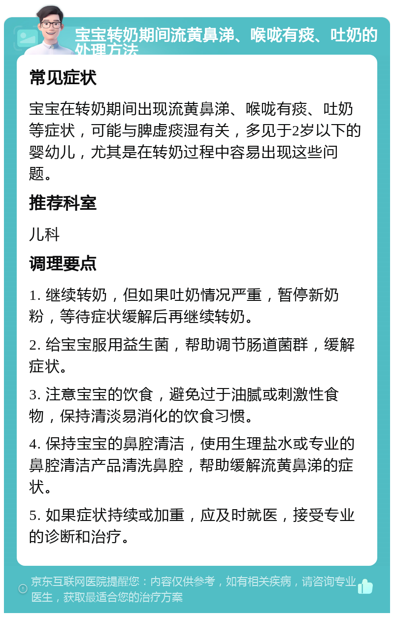 宝宝转奶期间流黄鼻涕、喉咙有痰、吐奶的处理方法 常见症状 宝宝在转奶期间出现流黄鼻涕、喉咙有痰、吐奶等症状，可能与脾虚痰湿有关，多见于2岁以下的婴幼儿，尤其是在转奶过程中容易出现这些问题。 推荐科室 儿科 调理要点 1. 继续转奶，但如果吐奶情况严重，暂停新奶粉，等待症状缓解后再继续转奶。 2. 给宝宝服用益生菌，帮助调节肠道菌群，缓解症状。 3. 注意宝宝的饮食，避免过于油腻或刺激性食物，保持清淡易消化的饮食习惯。 4. 保持宝宝的鼻腔清洁，使用生理盐水或专业的鼻腔清洁产品清洗鼻腔，帮助缓解流黄鼻涕的症状。 5. 如果症状持续或加重，应及时就医，接受专业的诊断和治疗。