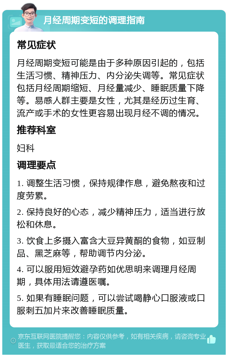 月经周期变短的调理指南 常见症状 月经周期变短可能是由于多种原因引起的，包括生活习惯、精神压力、内分泌失调等。常见症状包括月经周期缩短、月经量减少、睡眠质量下降等。易感人群主要是女性，尤其是经历过生育、流产或手术的女性更容易出现月经不调的情况。 推荐科室 妇科 调理要点 1. 调整生活习惯，保持规律作息，避免熬夜和过度劳累。 2. 保持良好的心态，减少精神压力，适当进行放松和休息。 3. 饮食上多摄入富含大豆异黄酮的食物，如豆制品、黑芝麻等，帮助调节内分泌。 4. 可以服用短效避孕药如优思明来调理月经周期，具体用法请遵医嘱。 5. 如果有睡眠问题，可以尝试喝静心口服液或口服刺五加片来改善睡眠质量。