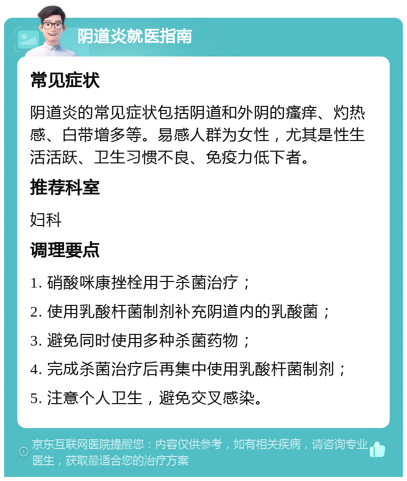 阴道炎就医指南 常见症状 阴道炎的常见症状包括阴道和外阴的瘙痒、灼热感、白带增多等。易感人群为女性，尤其是性生活活跃、卫生习惯不良、免疫力低下者。 推荐科室 妇科 调理要点 1. 硝酸咪康挫栓用于杀菌治疗； 2. 使用乳酸杆菌制剂补充阴道内的乳酸菌； 3. 避免同时使用多种杀菌药物； 4. 完成杀菌治疗后再集中使用乳酸杆菌制剂； 5. 注意个人卫生，避免交叉感染。