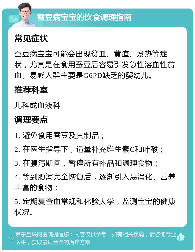 蚕豆病宝宝的饮食调理指南 常见症状 蚕豆病宝宝可能会出现贫血、黄疸、发热等症状，尤其是在食用蚕豆后容易引发急性溶血性贫血。易感人群主要是G6PD缺乏的婴幼儿。 推荐科室 儿科或血液科 调理要点 1. 避免食用蚕豆及其制品； 2. 在医生指导下，适量补充维生素C和叶酸； 3. 在腹泻期间，暂停所有补品和调理食物； 4. 等到腹泻完全恢复后，逐渐引入易消化、营养丰富的食物； 5. 定期复查血常规和化验大学，监测宝宝的健康状况。