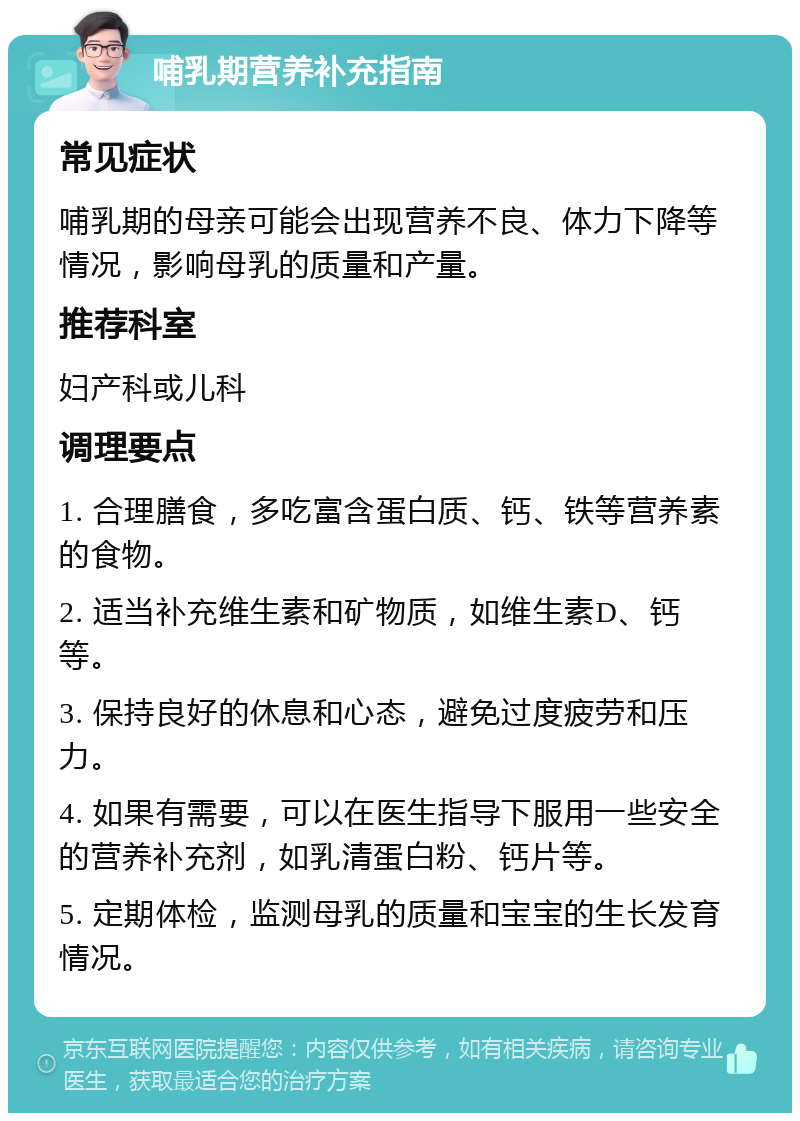 哺乳期营养补充指南 常见症状 哺乳期的母亲可能会出现营养不良、体力下降等情况，影响母乳的质量和产量。 推荐科室 妇产科或儿科 调理要点 1. 合理膳食，多吃富含蛋白质、钙、铁等营养素的食物。 2. 适当补充维生素和矿物质，如维生素D、钙等。 3. 保持良好的休息和心态，避免过度疲劳和压力。 4. 如果有需要，可以在医生指导下服用一些安全的营养补充剂，如乳清蛋白粉、钙片等。 5. 定期体检，监测母乳的质量和宝宝的生长发育情况。